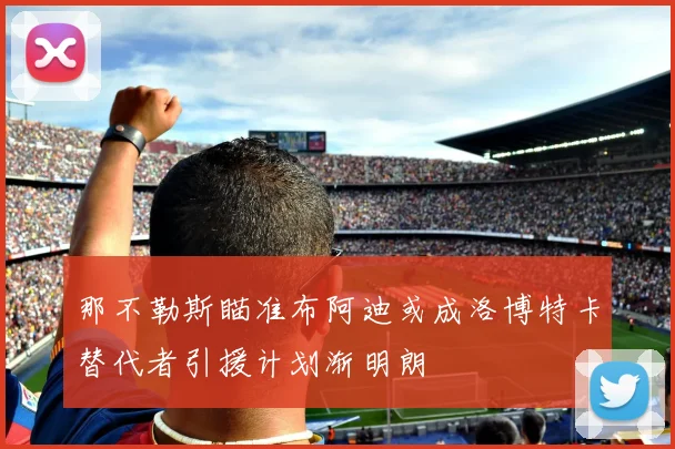 那不勒斯瞄准布阿迪或成洛博特卡替代者引援计划渐明朗