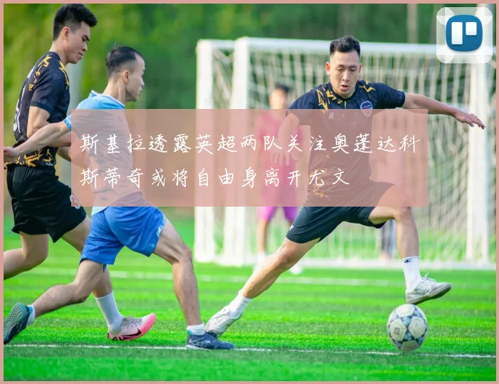 斯基拉透露英超两队关注奥蓬达科斯蒂奇或将自由身离开尤文