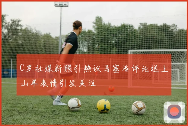 C罗社媒新照引热议马塞洛评论送上山羊表情引发关注