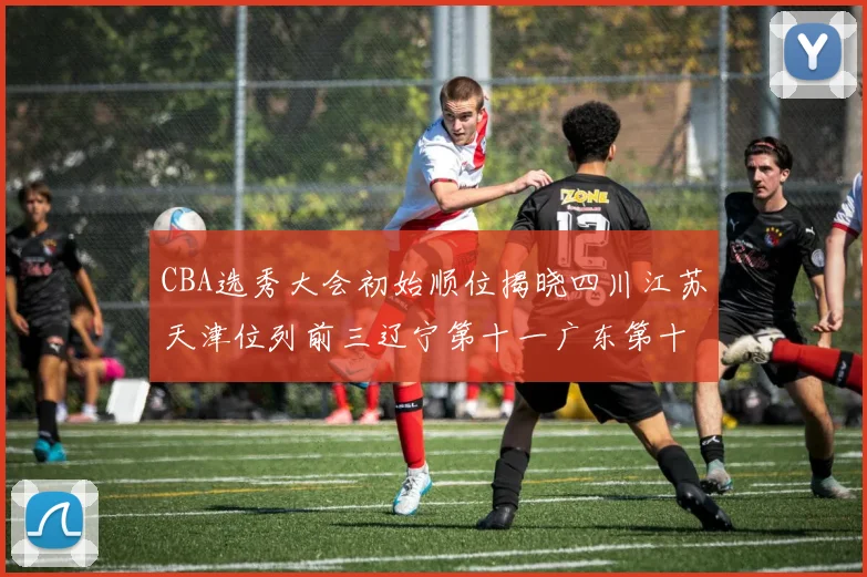 CBA选秀大会初始顺位揭晓四川江苏天津位列前三辽宁第十一广东第十六