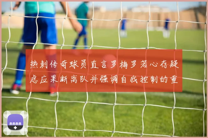 热刺传奇球员直言罗梅罗若心存疑虑应果断离队并强调自我控制的重要性