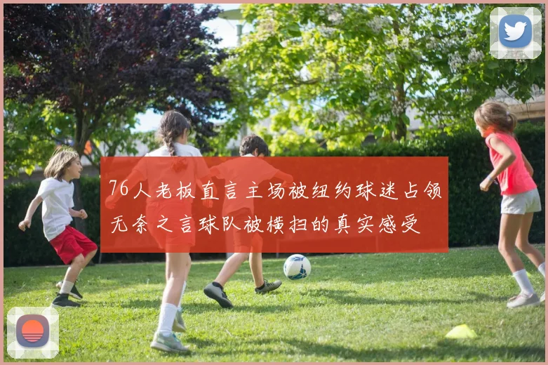 76人老板直言主场被纽约球迷占领无奈之言球队被横扫的真实感受