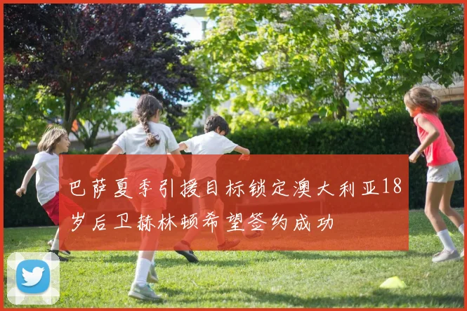 巴萨夏季引援目标锁定澳大利亚18岁后卫赫林顿希望签约成功