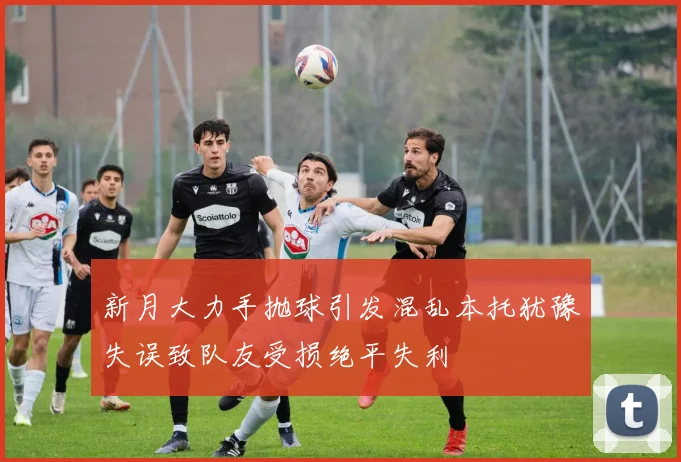 新月大力手抛球引发混乱本托犹豫失误致队友受损绝平失利