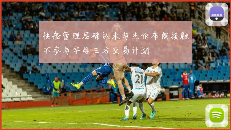 快船管理层确认未与杰伦布朗接触不参与字母三方交易计划