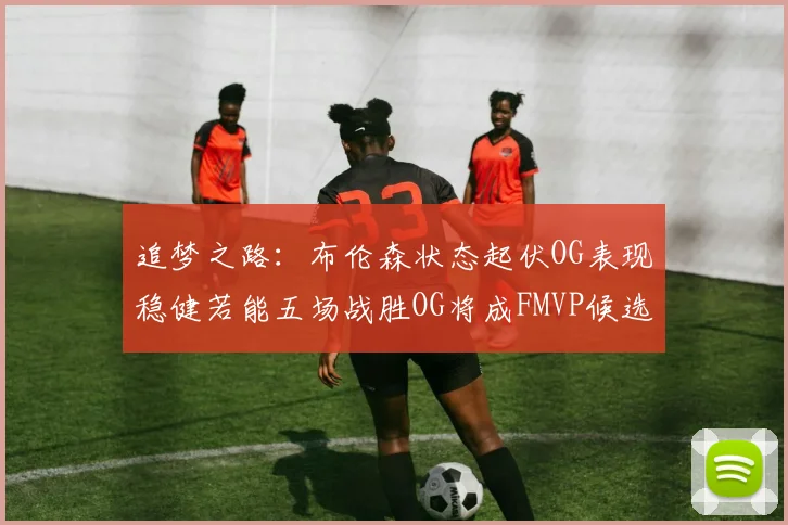 追梦之路：布伦森状态起伏OG表现稳健若能五场战胜OG将成FMVP候选