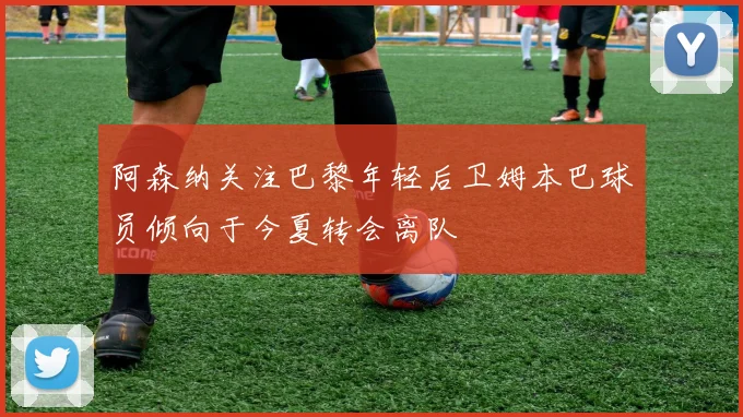 阿森纳关注巴黎年轻后卫姆本巴球员倾向于今夏转会离队