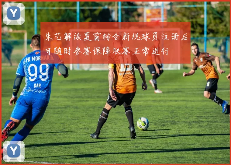 朱艺解读夏窗转会新规球员注册后可随时参赛保障联赛正常进行