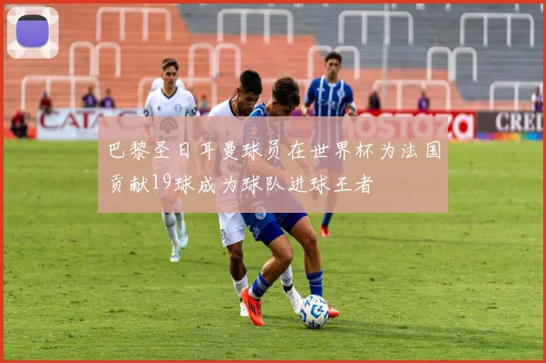 巴黎圣日耳曼球员在世界杯为法国贡献19球成为球队进球王者