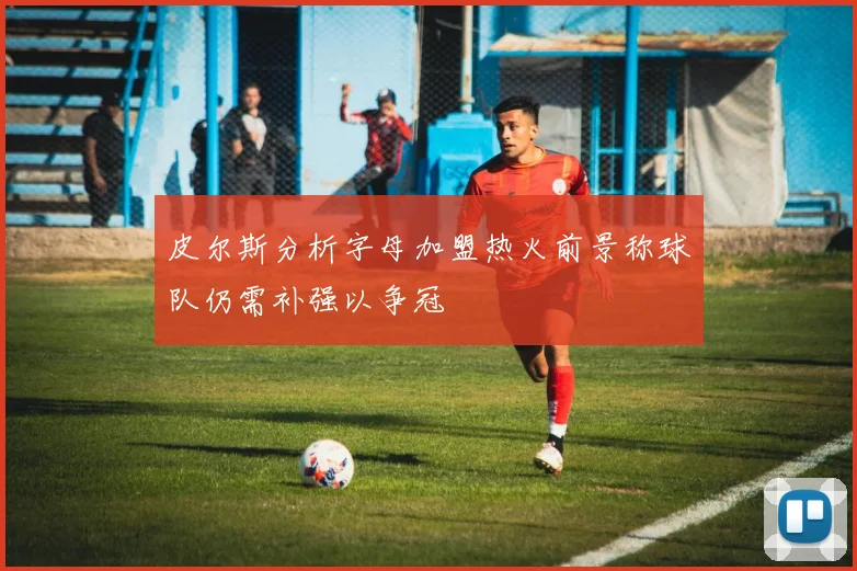 皮尔斯分析字母加盟热火前景称球队仍需补强以争冠