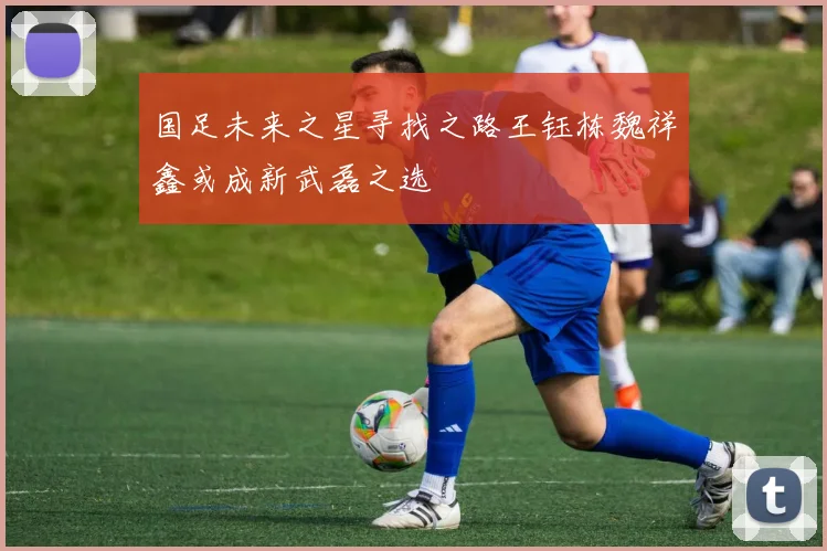 国足未来之星寻找之路王钰栋魏祥鑫或成新武磊之选