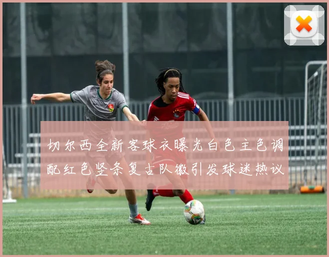 切尔西全新客球衣曝光白色主色调配红色竖条复古队徽引发球迷热议