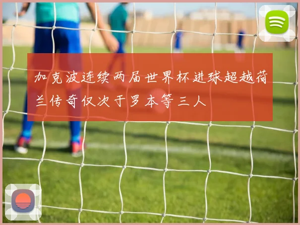 加克波连续两届世界杯进球超越荷兰传奇仅次于罗本等三人
